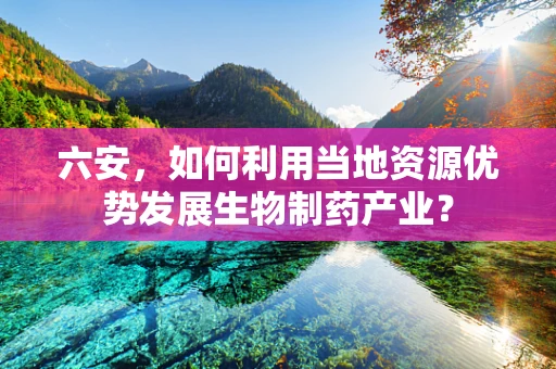 六安，如何利用当地资源优势发展生物制药产业？