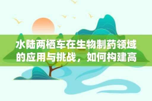 水陆两栖车在生物制药领域的应用与挑战，如何构建高效运输平台？