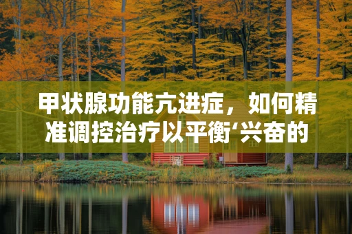 甲状腺功能亢进症，如何精准调控治疗以平衡‘兴奋的腺体’？